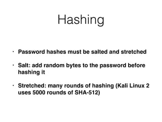 Hashing
• Password hashes must be salted and stretched
• Salt: add random bytes to the password before
hashing it
• Stretched: many rounds of hashing (Kali Linux 2
uses 5000 rounds of SHA-512)
 
