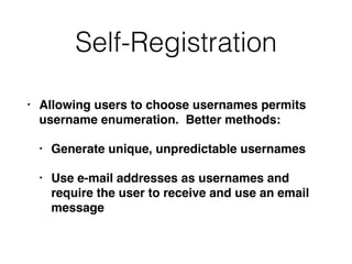 Self-Registration
• Allowing users to choose usernames permits
username enumeration. Better methods:
• Generate unique, unpredictable usernames
• Use e-mail addresses as usernames and
require the user to receive and use an email
message
 