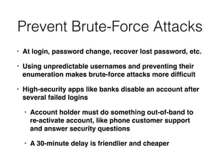 Prevent Brute-Force Attacks
• At login, password change, recover lost password, etc.
• Using unpredictable usernames and preventing their
enumeration makes brute-force attacks more difﬁcult
• High-security apps like banks disable an account after
several failed logins
• Account holder must do something out-of-band to
re-activate account, like phone customer support
and answer security questions
• A 30-minute delay is friendlier and cheaper
 