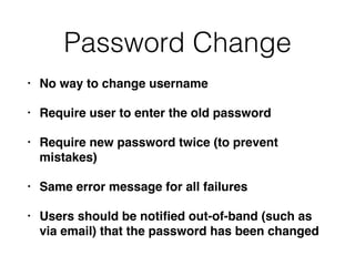 Password Change
• No way to change username
• Require user to enter the old password
• Require new password twice (to prevent
mistakes)
• Same error message for all failures
• Users should be notiﬁed out-of-band (such as
via email) that the password has been changed
 