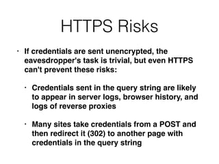 HTTPS Risks
• If credentials are sent unencrypted, the
eavesdropper's task is trivial, but even HTTPS
can't prevent these risks:
• Credentials sent in the query string are likely
to appear in server logs, browser history, and
logs of reverse proxies
• Many sites take credentials from a POST and
then redirect it (302) to another page with
credentials in the query string
 