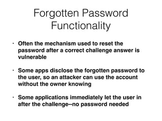 Forgotten Password
Functionality
• Often the mechanism used to reset the
password after a correct challenge answer is
vulnerable
• Some apps disclose the forgotten password to
the user, so an attacker can use the account
without the owner knowing
• Some applications immediately let the user in
after the challenge--no password needed
 