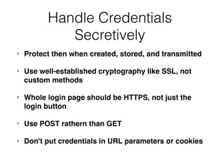 Handle Credentials
Secretively
• Protect then when created, stored, and transmitted
• Use well-established cryptography like SSL, not
custom methods
• Whole login page should be HTTPS, not just the
login button
• Use POST rathern than GET
• Don't put credentials in URL parameters or cookies
 