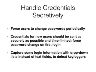 Handle Credentials
Secretively
• Force users to change passwords periodically
• Credentials for new users should be sent as
securely as possible and time-limited; force
password change on ﬁrst login
• Capture some login information with drop-down
lists instead of text ﬁelds, to defeat keyloggers
 