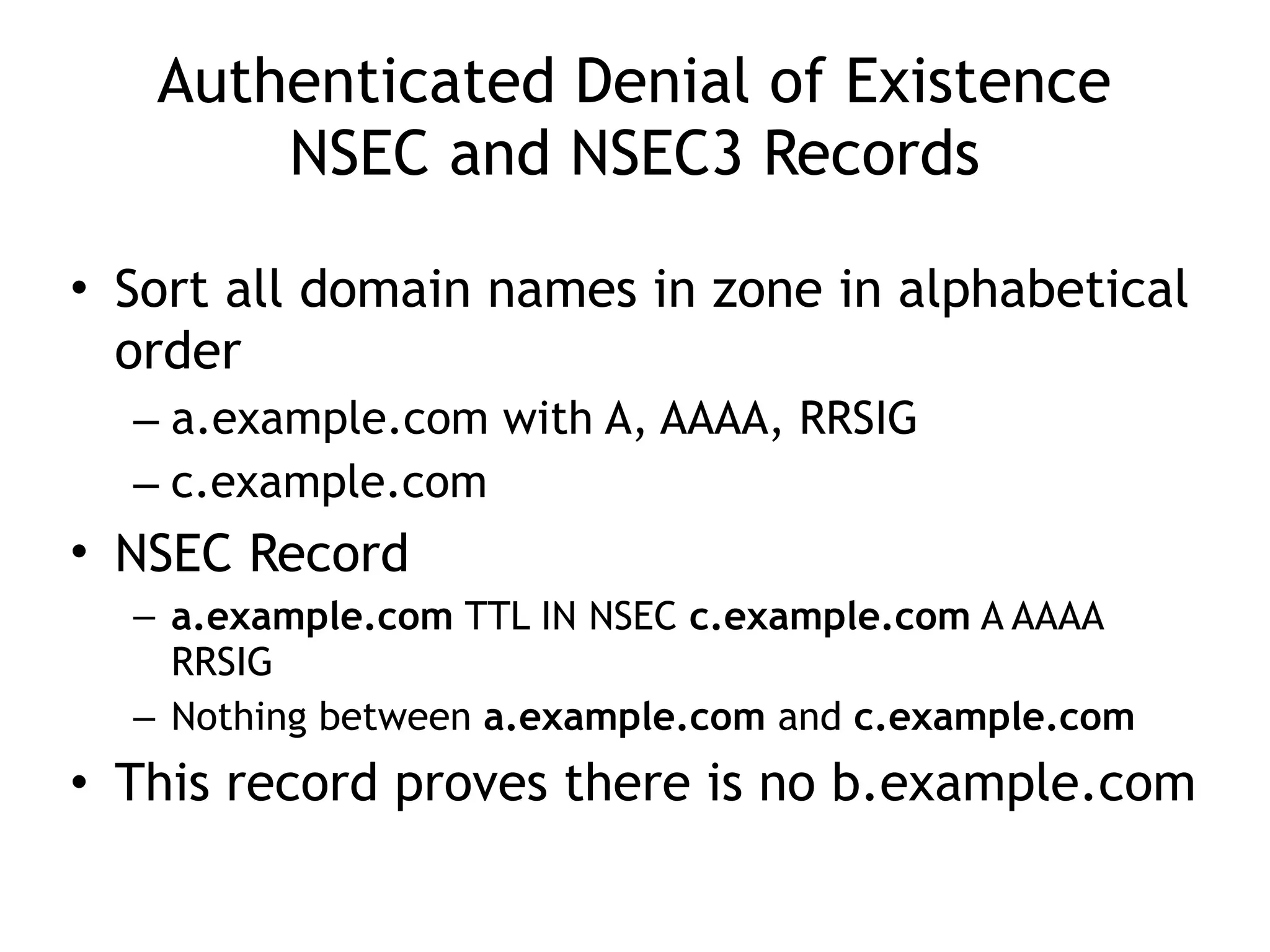Authenticated Denial of Existence 
NSEC and NSEC3 Records
• Sort all domain names in zone in alphabetical
order
– a.example.com with A, AAAA, RRSIG
– c.example.com
• NSEC Record
– a.example.com TTL IN NSEC c.example.com A AAAA
RRSIG
– Nothing between a.example.com and c.example.com
• This record proves there is no b.example.com
 
