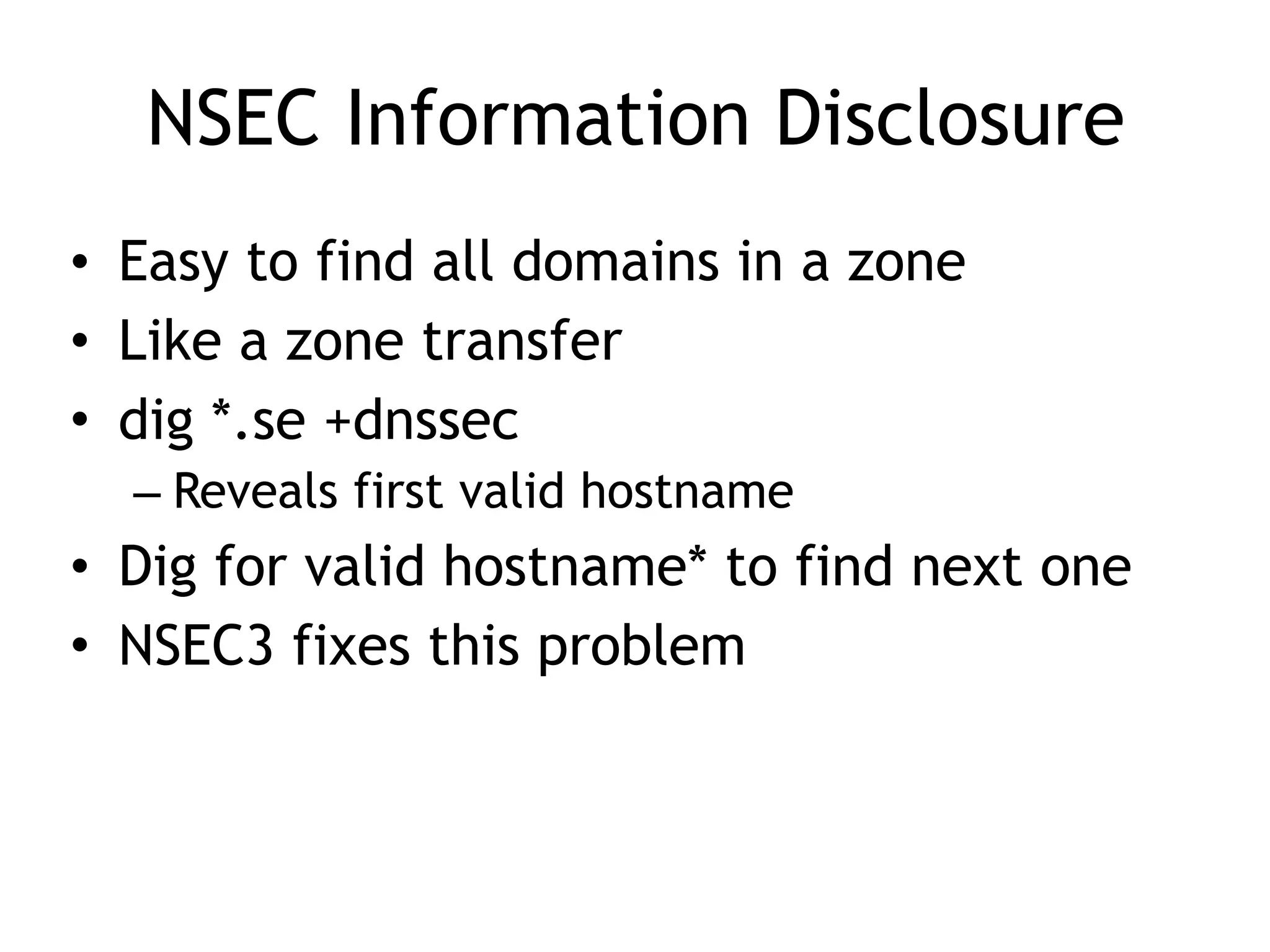 NSEC Information Disclosure
• Easy to find all domains in a zone
• Like a zone transfer
• dig *.se +dnssec
– Reveals first valid hostname
• Dig for valid hostname* to find next one
• NSEC3 fixes this problem
 