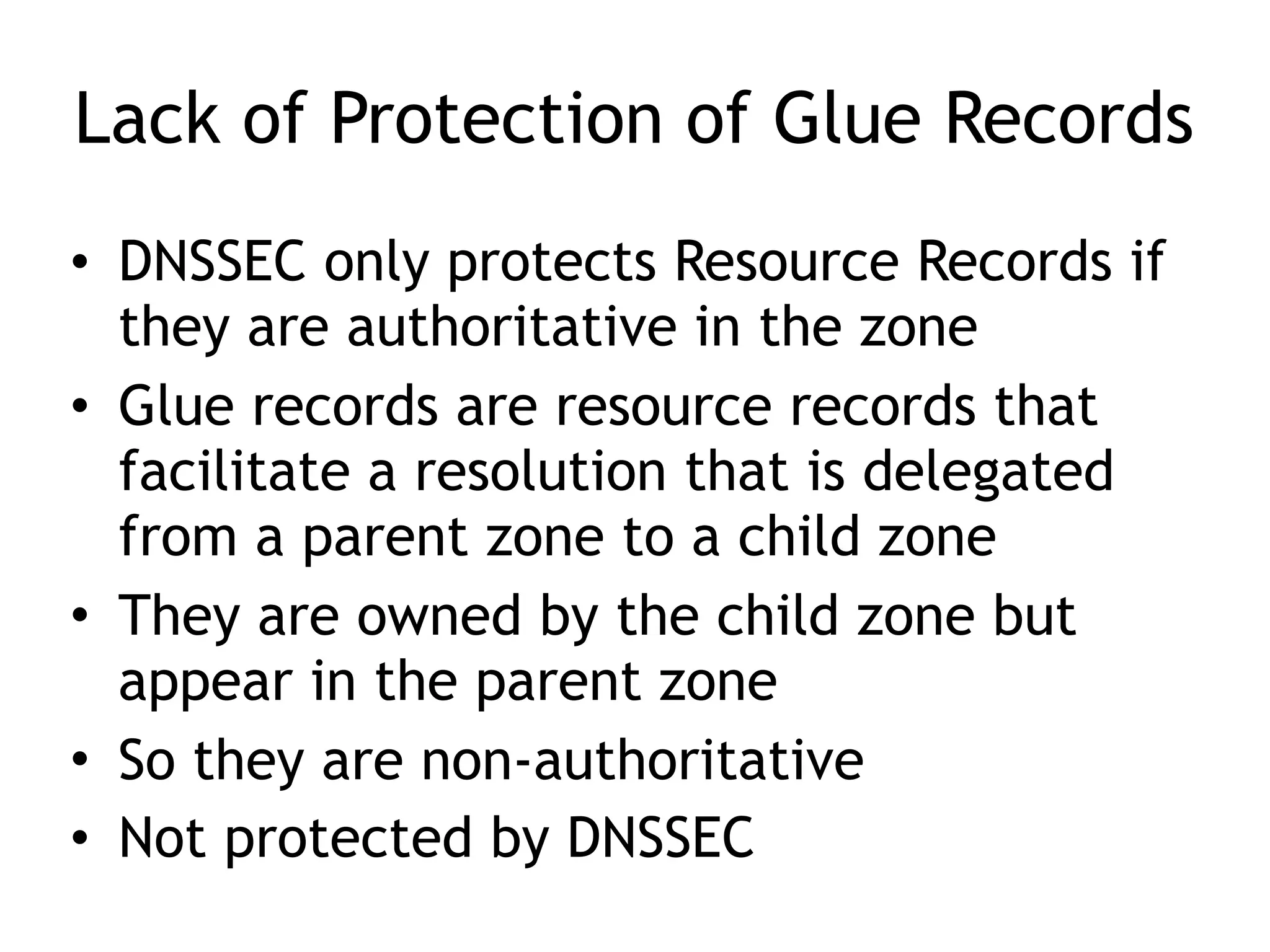 Lack of Protection of Glue Records
• DNSSEC only protects Resource Records if
they are authoritative in the zone
• Glue records are resource records that
facilitate a resolution that is delegated
from a parent zone to a child zone
• They are owned by the child zone but
appear in the parent zone
• So they are non-authoritative
• Not protected by DNSSEC
 