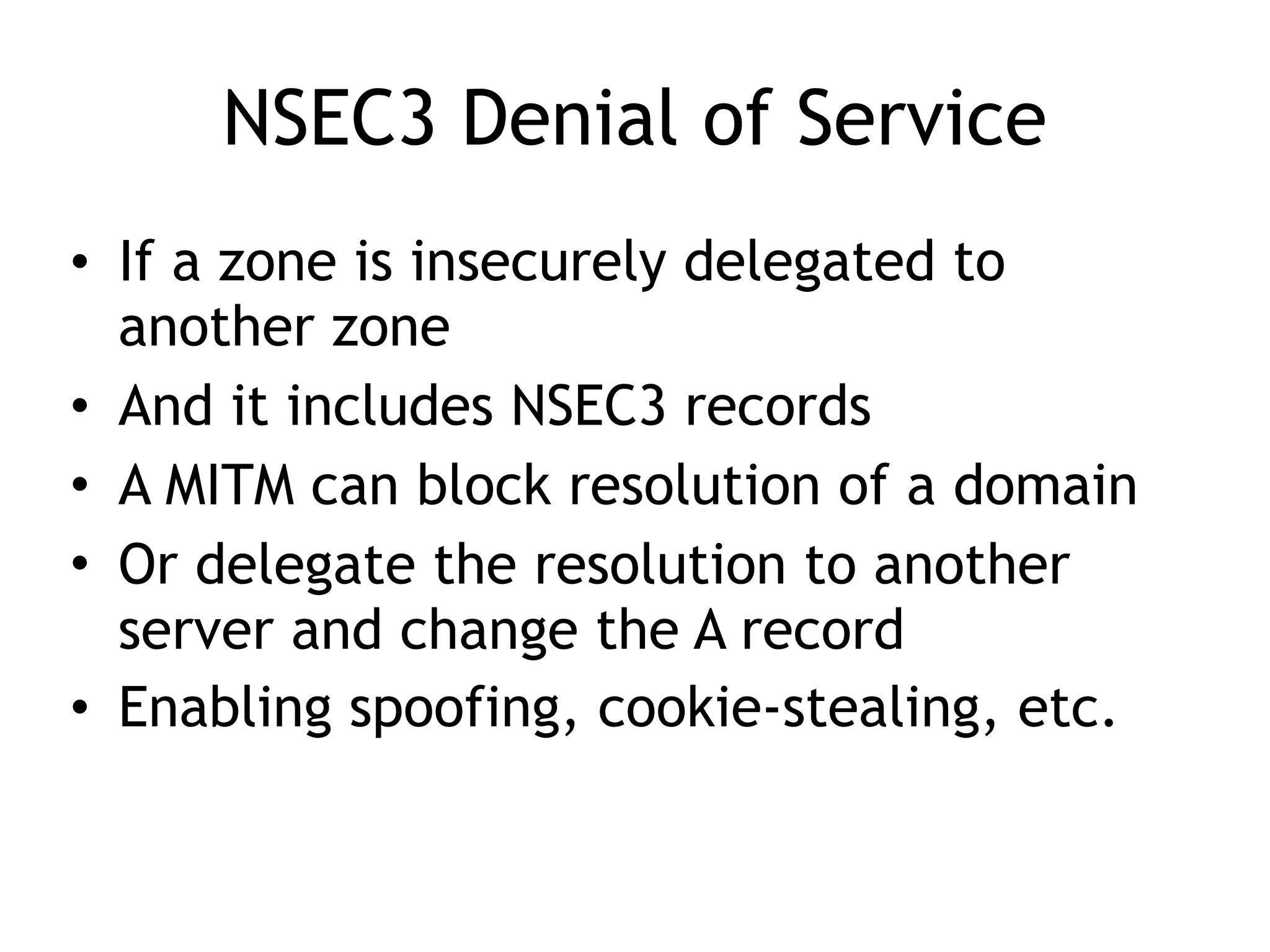 NSEC3 Denial of Service
• If a zone is insecurely delegated to
another zone
• And it includes NSEC3 records
• A MITM can block resolution of a domain
• Or delegate the resolution to another
server and change the A record
• Enabling spoofing, cookie-stealing, etc.
 