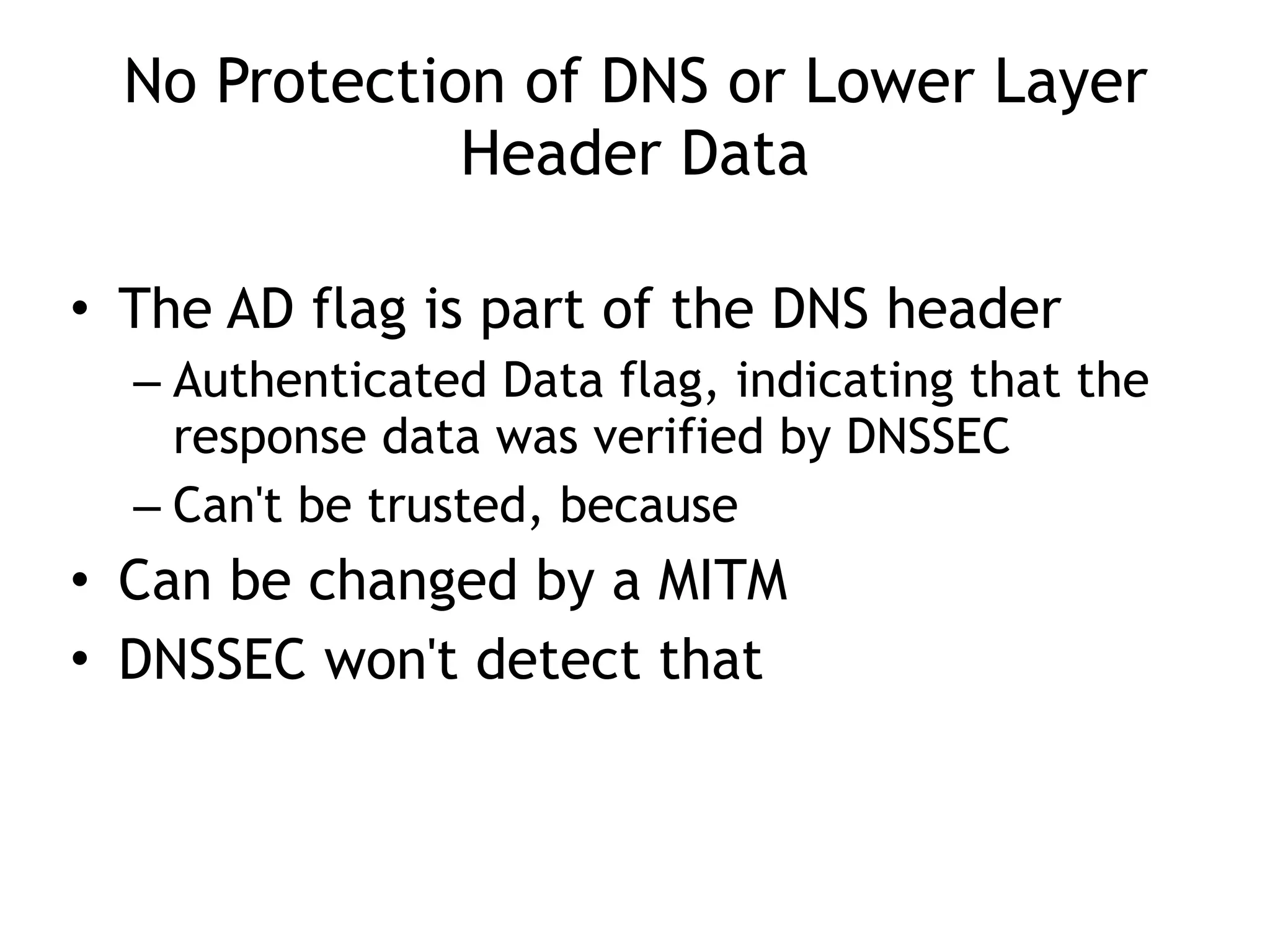 No Protection of DNS or Lower Layer
Header Data
• The AD flag is part of the DNS header
– Authenticated Data flag, indicating that the
response data was verified by DNSSEC
– Can't be trusted, because
• Can be changed by a MITM
• DNSSEC won't detect that
 