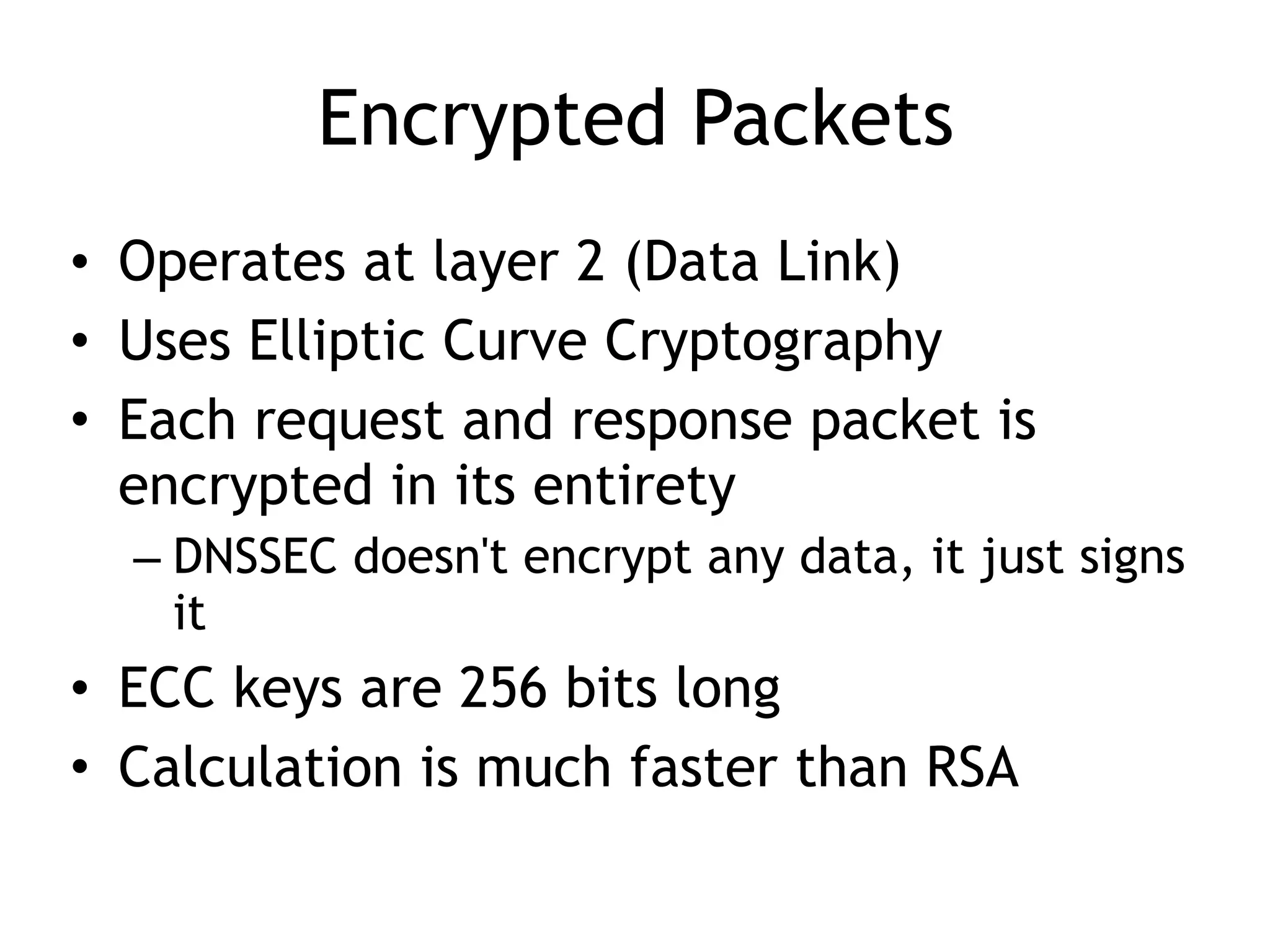Encrypted Packets
• Operates at layer 2 (Data Link)
• Uses Elliptic Curve Cryptography
• Each request and response packet is
encrypted in its entirety
– DNSSEC doesn't encrypt any data, it just signs
it
• ECC keys are 256 bits long
• Calculation is much faster than RSA
 