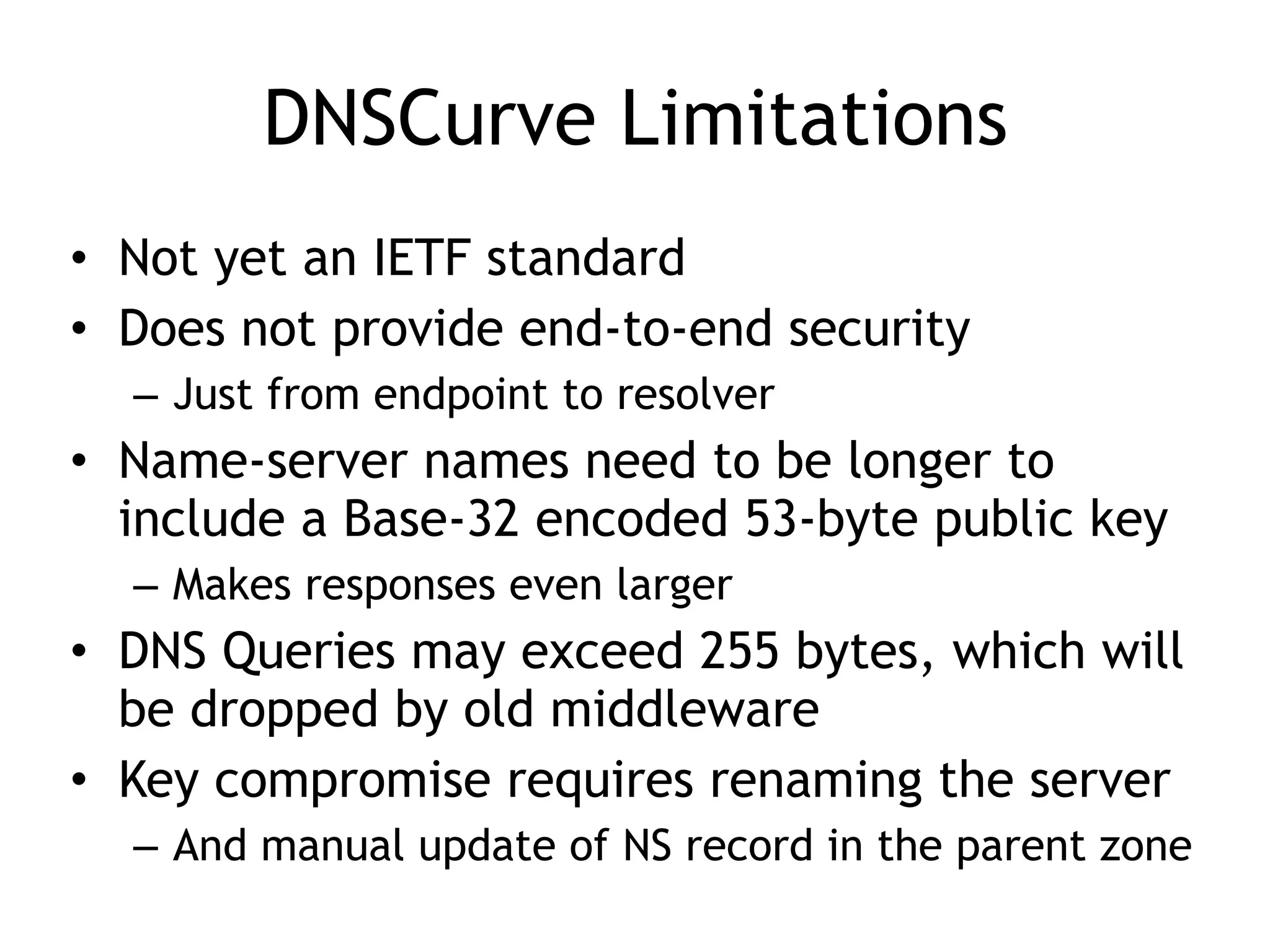 DNSCurve Limitations
• Not yet an IETF standard
• Does not provide end-to-end security
– Just from endpoint to resolver
• Name-server names need to be longer to
include a Base-32 encoded 53-byte public key
– Makes responses even larger
• DNS Queries may exceed 255 bytes, which will
be dropped by old middleware
• Key compromise requires renaming the server
– And manual update of NS record in the parent zone
 