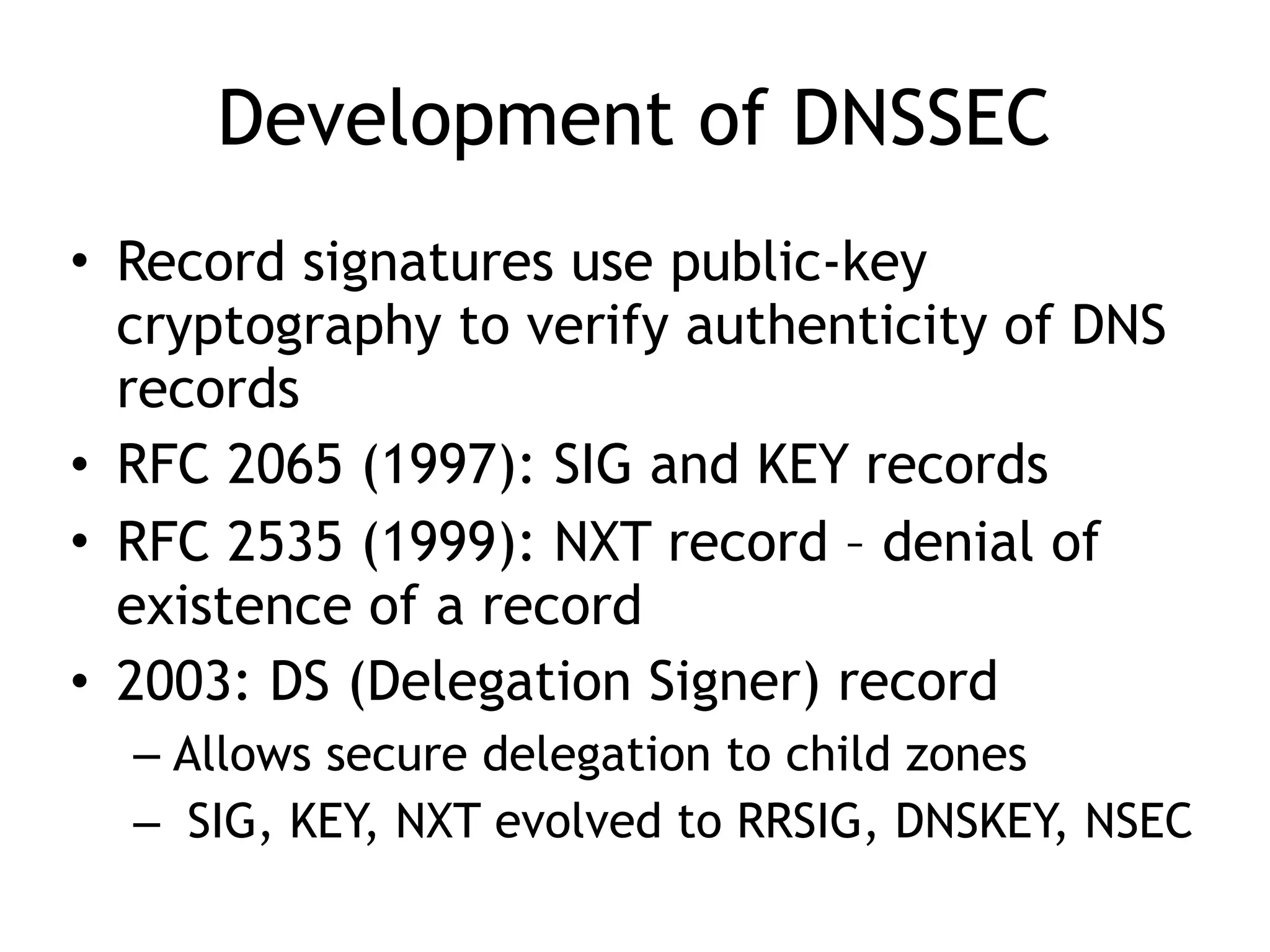 Development of DNSSEC
• Record signatures use public-key
cryptography to verify authenticity of DNS
records
• RFC 2065 (1997): SIG and KEY records
• RFC 2535 (1999): NXT record – denial of
existence of a record
• 2003: DS (Delegation Signer) record
– Allows secure delegation to child zones
– SIG, KEY, NXT evolved to RRSIG, DNSKEY, NSEC
 