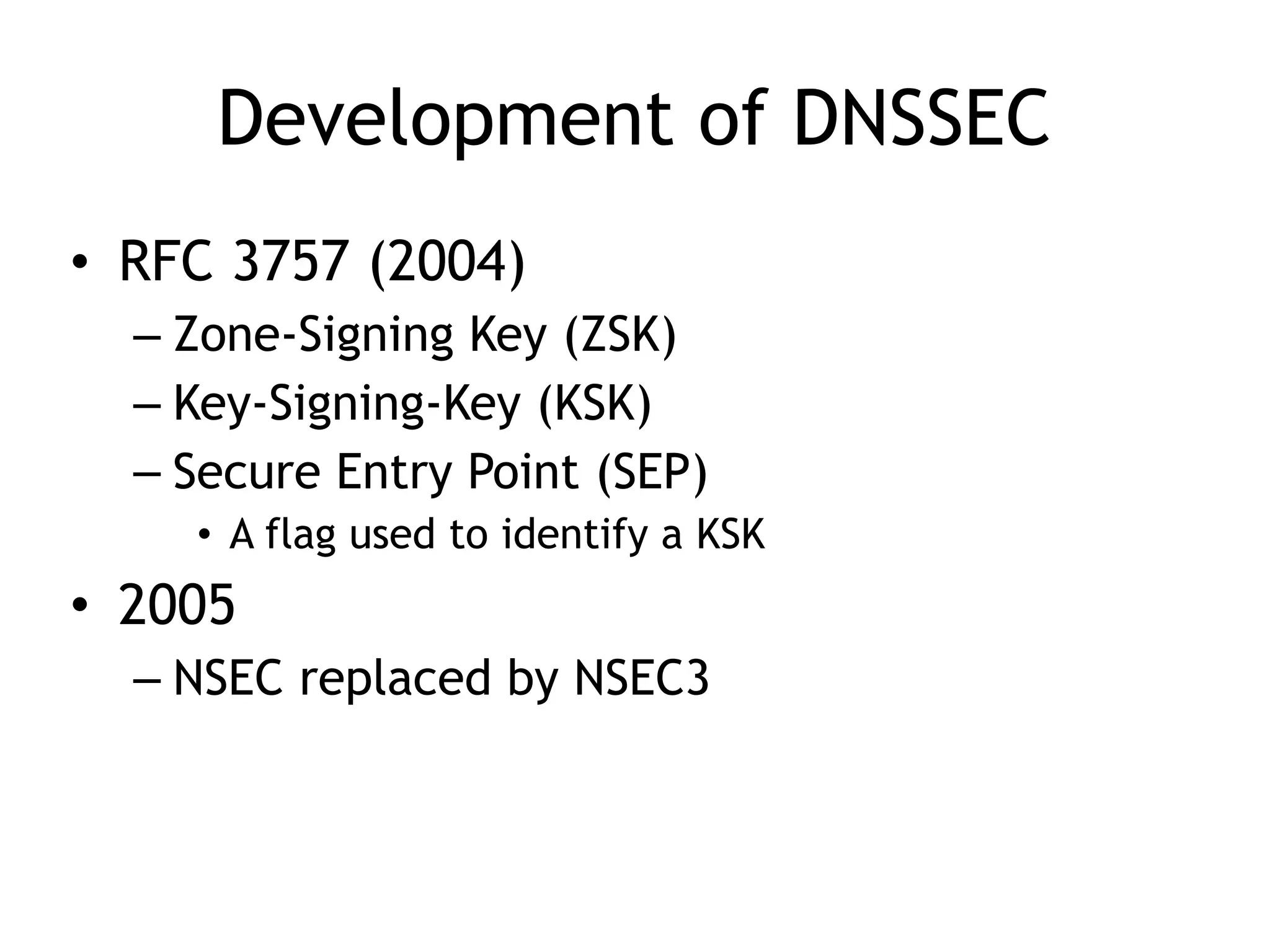 Development of DNSSEC
• RFC 3757 (2004)
– Zone-Signing Key (ZSK)
– Key-Signing-Key (KSK)
– Secure Entry Point (SEP)
• A flag used to identify a KSK
• 2005
– NSEC replaced by NSEC3
 