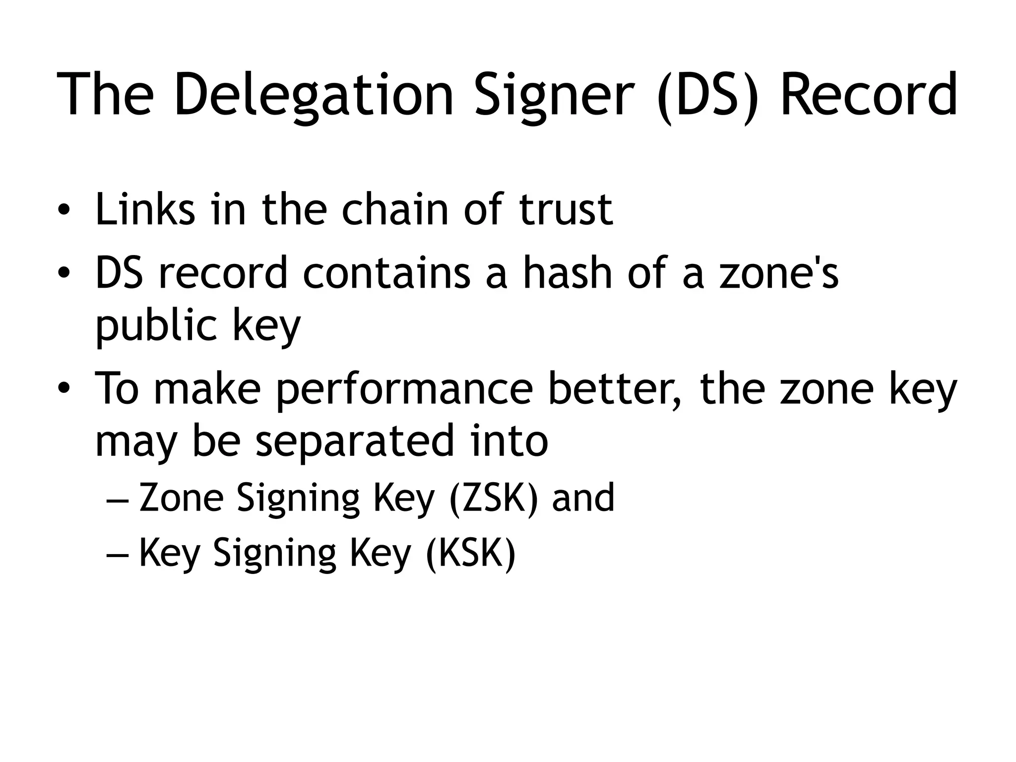 The Delegation Signer (DS) Record
• Links in the chain of trust
• DS record contains a hash of a zone's
public key
• To make performance better, the zone key
may be separated into
– Zone Signing Key (ZSK) and
– Key Signing Key (KSK)
 