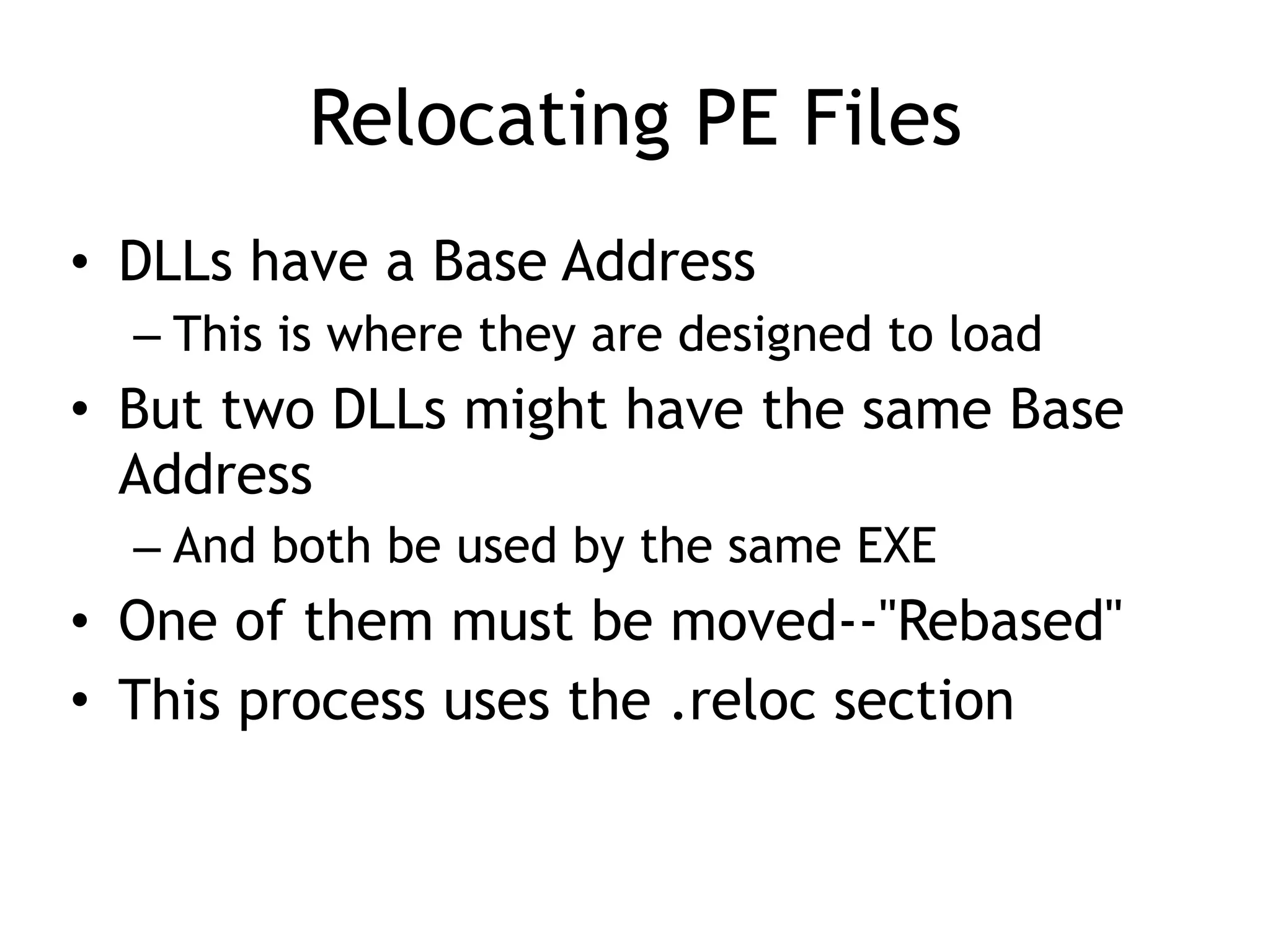 Relocating PE Files
• DLLs have a Base Address
– This is where they are designed to load
• But two DLLs might have the same Base
Address
– And both be used by the same EXE
• One of them must be moved--"Rebased"
• This process uses the .reloc section
 