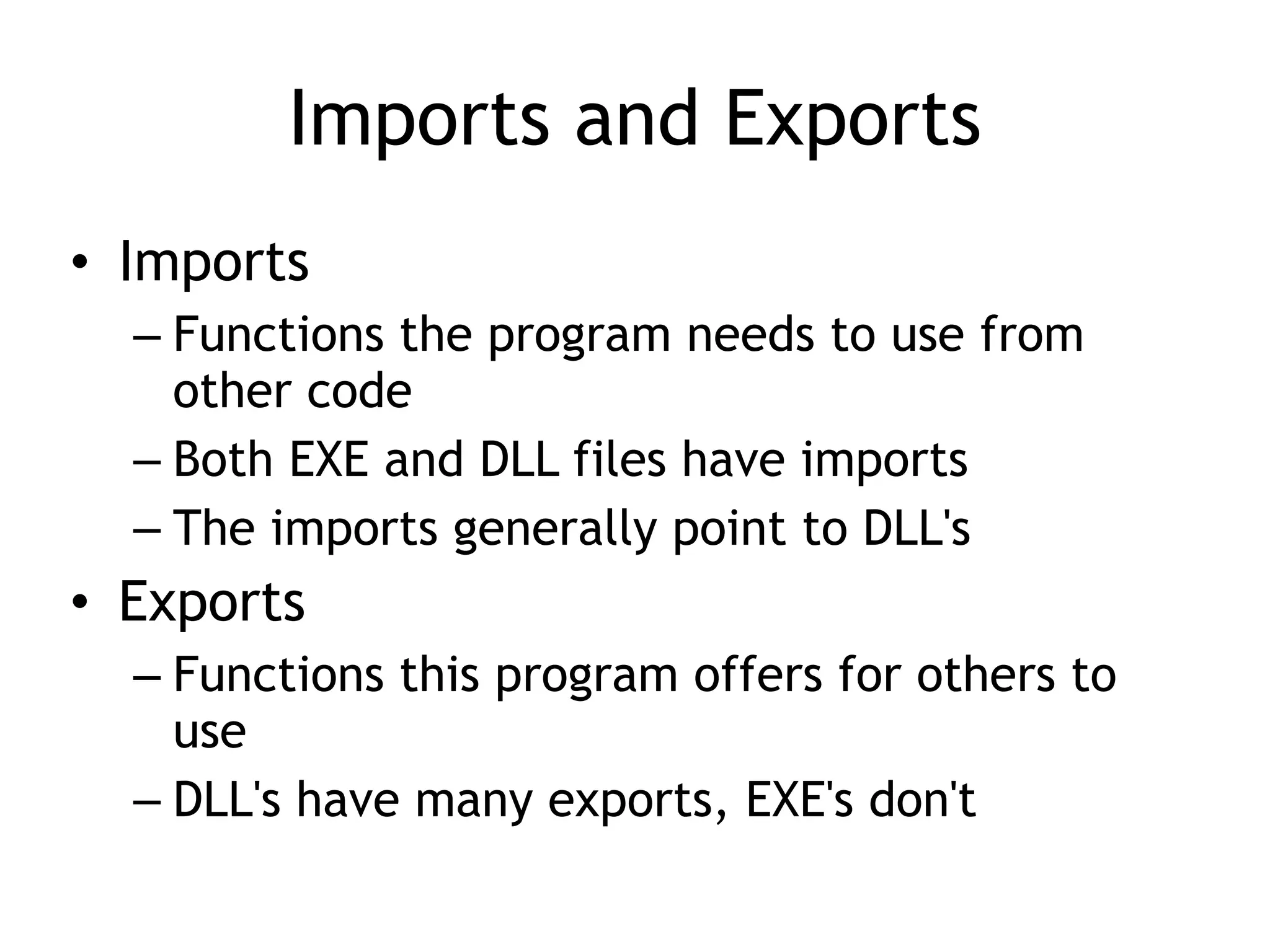 Imports and Exports
• Imports
– Functions the program needs to use from
other code
– Both EXE and DLL files have imports
– The imports generally point to DLL's
• Exports
– Functions this program offers for others to
use
– DLL's have many exports, EXE's don't
 