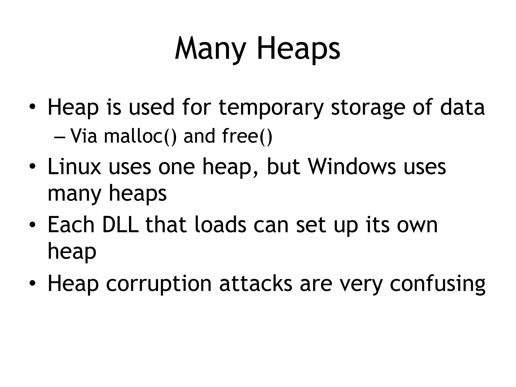 Many Heaps
• Heap is used for temporary storage of data
– Via malloc() and free()
• Linux uses one heap, but Windows uses
many heaps
• Each DLL that loads can set up its own
heap
• Heap corruption attacks are very confusing
 