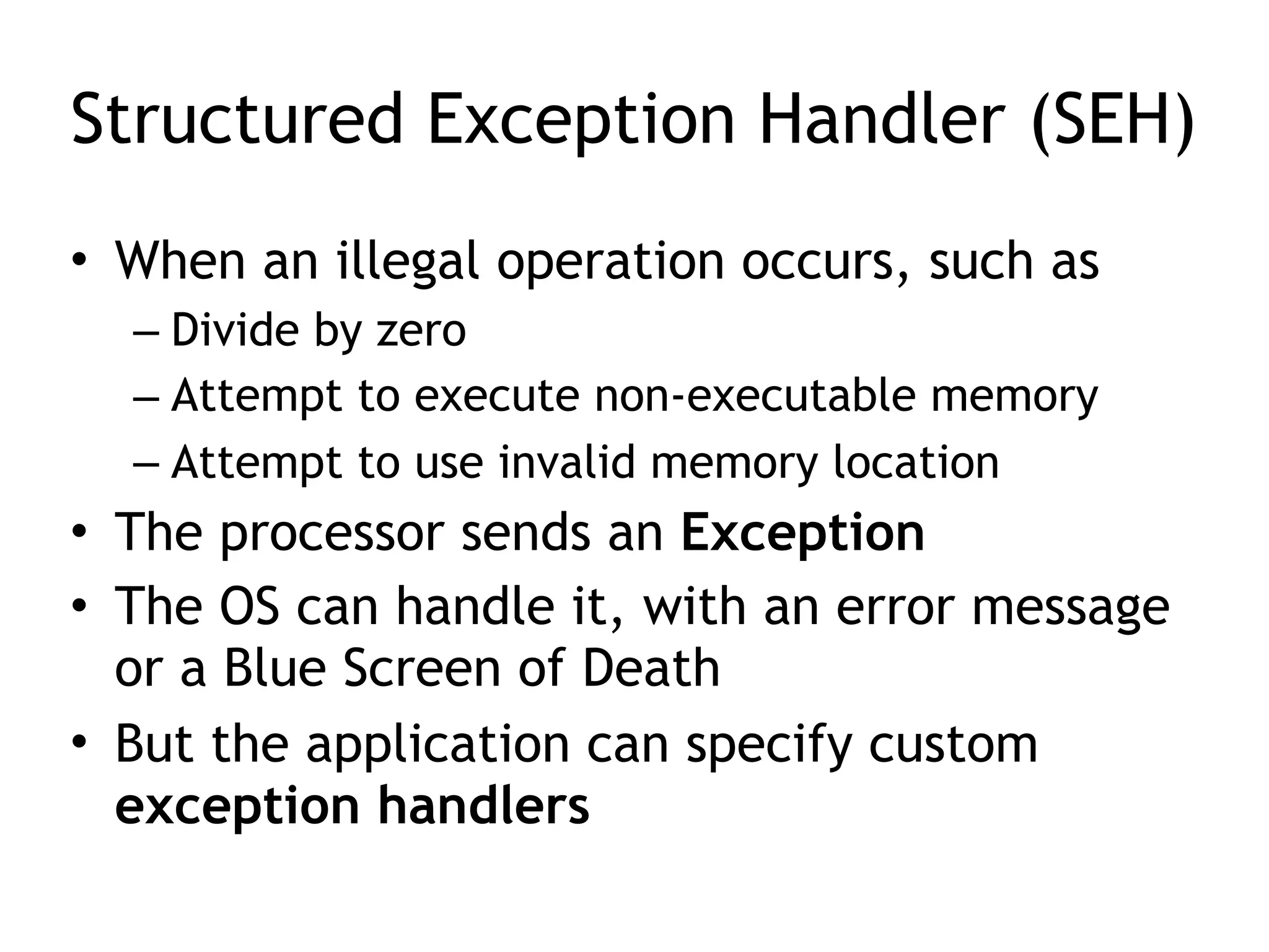 Structured Exception Handler (SEH)
• When an illegal operation occurs, such as
– Divide by zero
– Attempt to execute non-executable memory
– Attempt to use invalid memory location
• The processor sends an Exception
• The OS can handle it, with an error message
or a Blue Screen of Death
• But the application can specify custom
exception handlers
 
