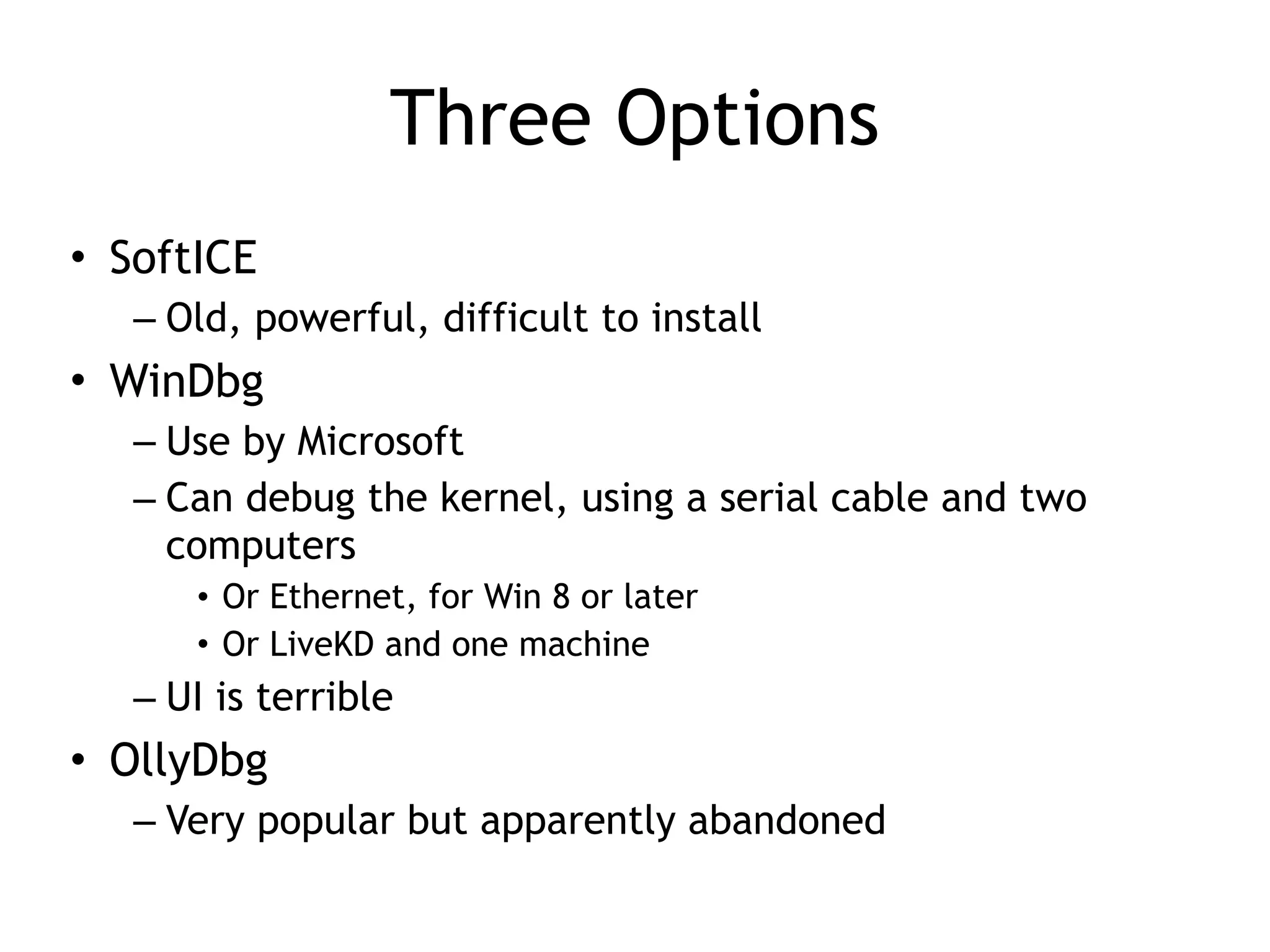 Three Options
• SoftICE
– Old, powerful, difficult to install
• WinDbg
– Use by Microsoft
– Can debug the kernel, using a serial cable and two
computers
• Or Ethernet, for Win 8 or later
• Or LiveKD and one machine
– UI is terrible
• OllyDbg
– Very popular but apparently abandoned
 