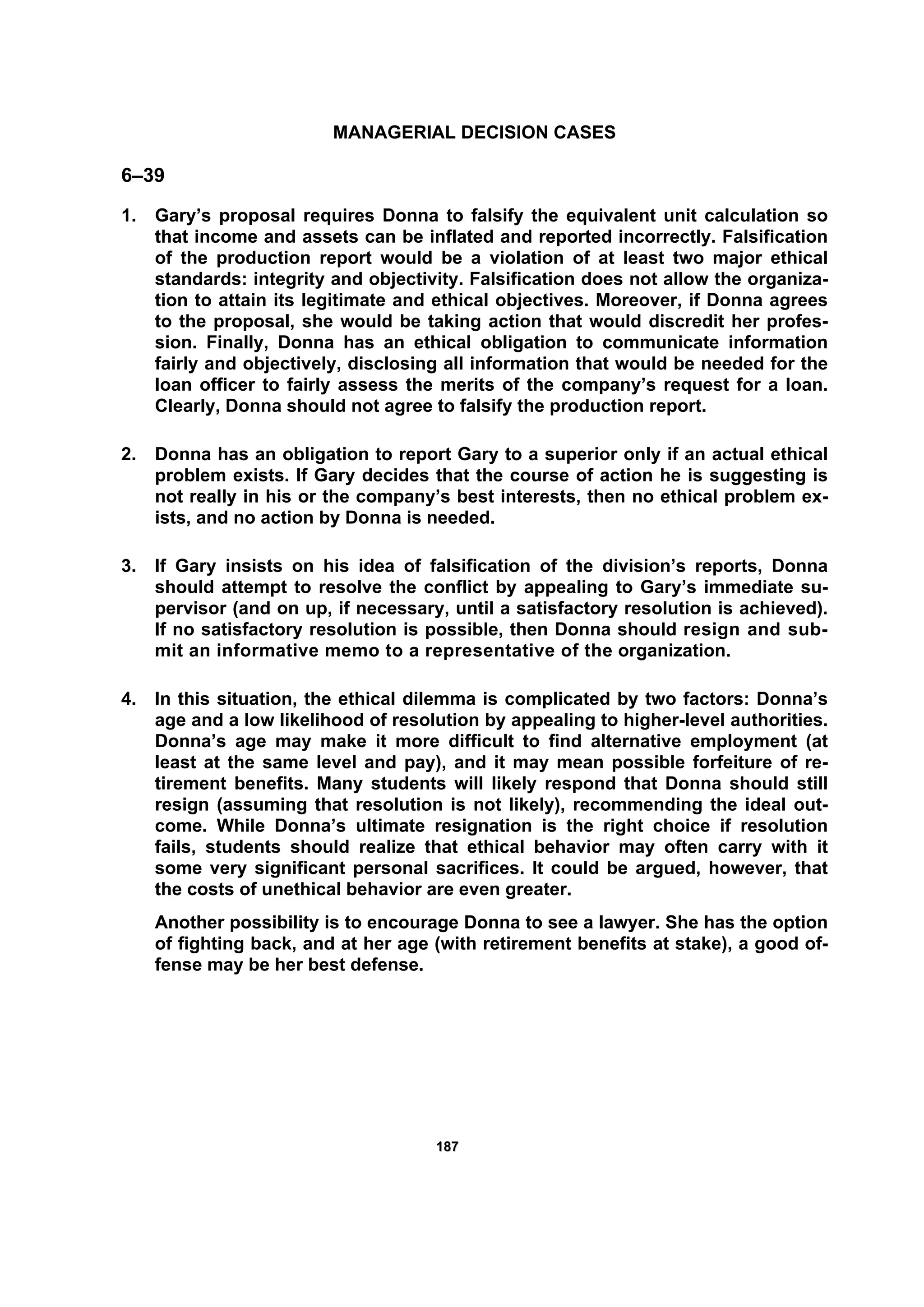 118877
MANAGERIAL DECISION CASES
6–39
1. Gary’s proposal requires Donna to falsify the equivalent unit calculation so
that income and assets can be inflated and reported incorrectly. Falsification
of the production report would be a violation of at least two major ethical
standards: integrity and objectivity. Falsification does not allow the organiza-
tion to attain its legitimate and ethical objectives. Moreover, if Donna agrees
to the proposal, she would be taking action that would discredit her profes-
sion. Finally, Donna has an ethical obligation to communicate information
fairly and objectively, disclosing all information that would be needed for the
loan officer to fairly assess the merits of the company’s request for a loan.
Clearly, Donna should not agree to falsify the production report.
2. Donna has an obligation to report Gary to a superior only if an actual ethical
problem exists. If Gary decides that the course of action he is suggesting is
not really in his or the company’s best interests, then no ethical problem ex-
ists, and no action by Donna is needed.
3. If Gary insists on his idea of falsification of the division’s reports, Donna
should attempt to resolve the conflict by appealing to Gary’s immediate su-
pervisor (and on up, if necessary, until a satisfactory resolution is achieved).
If no satisfactory resolution is possible, then Donna should resign and sub-
mit an informative memo to a representative of the organization.
4. In this situation, the ethical dilemma is complicated by two factors: Donna’s
age and a low likelihood of resolution by appealing to higher-level authorities.
Donna’s age may make it more difficult to find alternative employment (at
least at the same level and pay), and it may mean possible forfeiture of re-
tirement benefits. Many students will likely respond that Donna should still
resign (assuming that resolution is not likely), recommending the ideal out-
come. While Donna’s ultimate resignation is the right choice if resolution
fails, students should realize that ethical behavior may often carry with it
some very significant personal sacrifices. It could be argued, however, that
the costs of unethical behavior are even greater.
Another possibility is to encourage Donna to see a lawyer. She has the option
of fighting back, and at her age (with retirement benefits at stake), a good of-
fense may be her best defense.
 