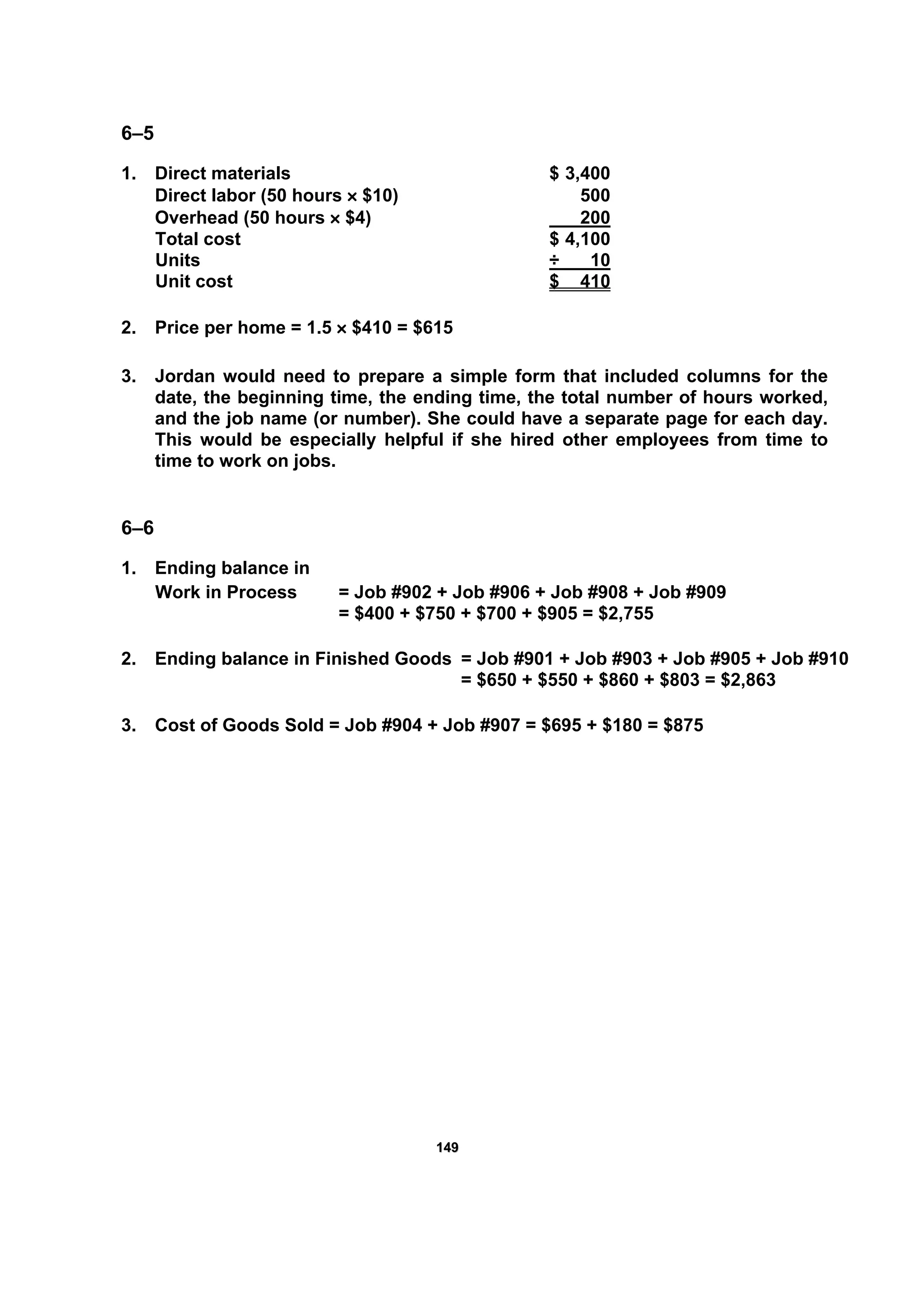 114499
6–5
1. Direct materials $ 3,400
Direct labor (50 hours × $10) 500
Overhead (50 hours × $4) 200
Total cost $ 4,100
Units ÷ 10
Unit cost $ 410
2. Price per home = 1.5 × $410 = $615
3. Jordan would need to prepare a simple form that included columns for the
date, the beginning time, the ending time, the total number of hours worked,
and the job name (or number). She could have a separate page for each day.
This would be especially helpful if she hired other employees from time to
time to work on jobs.
6–6
1. Ending balance in
Work in Process = Job #902 + Job #906 + Job #908 + Job #909
= $400 + $750 + $700 + $905 = $2,755
2. Ending balance in Finished Goods = Job #901 + Job #903 + Job #905 + Job #910
= $650 + $550 + $860 + $803 = $2,863
3. Cost of Goods Sold = Job #904 + Job #907 = $695 + $180 = $875
 