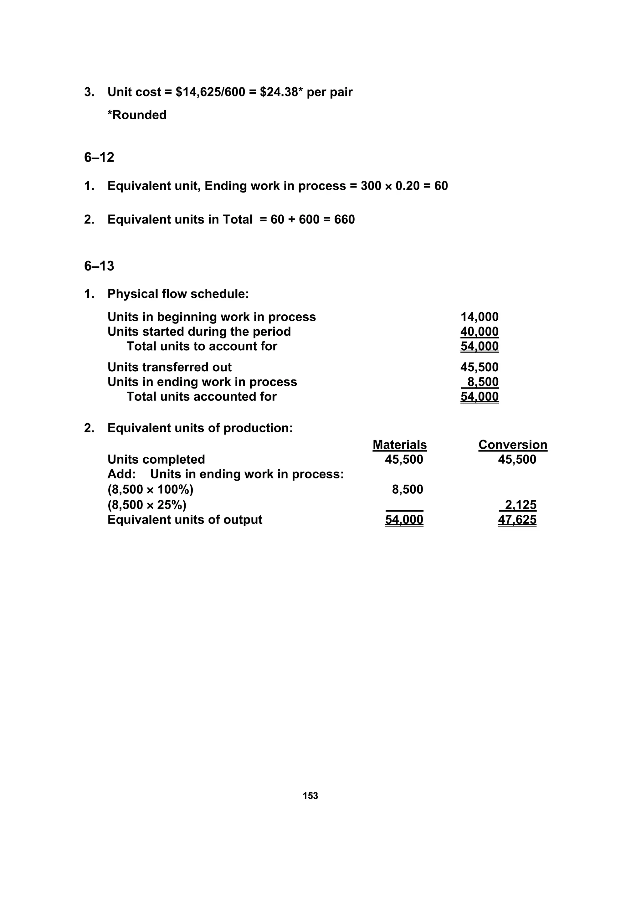 115533
3. Unit cost = $14,625/600 = $24.38* per pair
*Rounded
6–12
1. Equivalent unit, Ending work in process = 300 × 0.20 = 60
2. Equivalent units in Total = 60 + 600 = 660
6–13
1. Physical flow schedule:
Units in beginning work in process 14,000
Units started during the period 40,000
Total units to account for 54,000
Units transferred out 45,500
Units in ending work in process 8,500
Total units accounted for 54,000
2. Equivalent units of production:
Materials Conversion
Units completed 45,500 45,500
Add: Units in ending work in process:
(8,500 × 100%) 8,500
(8,500 × 25%) 2,125
Equivalent units of output 54,000 47,625
 