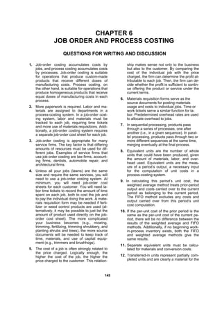 114455
CHAPTER 6
JOB ORDER AND PROCESS COSTING
QUESTIONS FOR WRITING AND DISCUSSION
1. Job-order costing accumulates costs by
jobs, and process costing accumulates costs
by processes. Job-order costing is suitable
for operations that produce custom-made
products that receive different doses of
manufacturing costs. Process costing, on
the other hand, is suitable for operations that
produce homogeneous products that receive
equal doses of manufacturing costs in each
process.
2. More paperwork is required. Labor and ma-
terials are assigned to departments in a
process-costing system. In a job-order cost-
ing system, labor and materials must be
tracked to each job, requiring time tickets
and more use of materials requisitions. Addi-
tionally, a job-order costing system requires
a separate job-order cost sheet for each job.
3. Job-order costing is appropriate for many
service firms. The key factor is that differing
amounts of resources must be used for dif-
ferent jobs. Examples of service firms that
use job-order costing are law firms, account-
ing firms, dentists, automobile repair, and
architectural firms.
4. Unless all your jobs (lawns) are the same
size and require the same services, you will
need to use a job-order costing system. At
minimum, you will need job-order cost
sheets for each customer. You will need la-
bor time tickets to record the amount of time
spent on each job, both to cost the job and
to pay the individual doing the work. A mate-
rials requisition form may be needed if ferti-
lizer or weed control products are used (al-
ternatively, it may be possible to just list the
amount of product used directly on the job-
order cost sheet). The more complicated
your business becomes (e.g., mowing,
trimming, fertilizing, trimming shrubbery, and
planting shrubs and trees), the more source
documents will be needed to keep track of
time, materials, and use of capital equip-
ment (e.g., trimmers and brushhogs).
5. The cost of a job is often strongly related to
the price charged. Logically enough, the
higher the cost of the job, the higher the
price charged to the customer. This relation-
ship makes sense not only to the business
but also to the customer. By comparing the
cost of the individual job with the price
charged, the firm can determine the profit at-
tributable to each job. Then, the firm can de-
cide whether the profit is sufficient to contin-
ue offering the product or service under the
current terms.
6. Materials requisition forms serve as the
source documents for posting materials
usage and costs to individual jobs. Time or
work tickets serve a similar function for la-
bor. Predetermined overhead rates are used
to allocate overhead to jobs.
7. In sequential processing, products pass
through a series of processes, one after
another (i.e., in a given sequence). In paral-
lel processing, products pass through two or
more different sequences at the same time,
merging eventually at the final process.
8. Equivalent units are the number of whole
units that could have been produced, given
the amount of materials, labor, and over-
head used. Equivalent units are the meas-
ure of a period’s output, a necessary input
for the computation of unit costs in a
process-costing system.
9. In calculating this period’s unit cost, the
weighted average method treats prior-period
output and costs carried over to the current
period as belonging to the current period.
The FIFO method excludes any costs and
output carried over from this period’s unit
cost computation.
10. If the per-unit cost of the prior period is the
same as the per-unit cost of the current pe-
riod, there will be no difference between the
results of the weighted average and FIFO
methods. Additionally, if no beginning work-
in-process inventory exists, both the FIFO
and weighted average methods give the
same results.
11. Separate equivalent units must be calcu-
lated for materials and conversion costs.
12. Transferred-in units represent partially com-
pleted units and are clearly a material for the
 
