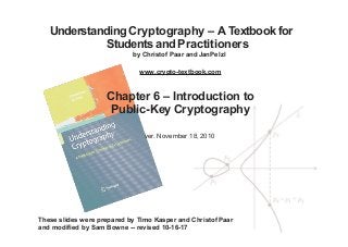 Understanding Cryptography – A Textbook for
Students and Practitioners
by Christof Paar and JanPelzl
www.crypto-textbook.com
Chapter 6 – Introduction to
Public-Key Cryptography
ver. November 18, 2010
These slides were prepared by Timo Kasper and Christof Paar
and modified by Sam Bowne -- revised 10-16-17
 