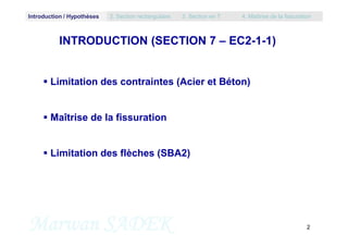 Introduction / Hypothèses 2. Section rectangulaire 3. Section en T 4. Maîtrise de la fissuration
INTRODUCTION (SECTION 7 – EC2-1-1)
 Limitation des contraintes (Acier et Béton)
 Maîtrise de la fissuration
Marwan SADEK 2
 Limitation des flèches (SBA2)
 