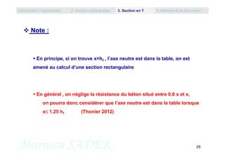  Note :
 En principe, si on trouve x<hf , l’axe neutre est dans la table, on est
amené au calcul d’une section rectangulaire
Introduction / Hypothèses 2. Section rectangulaire 3. Section en T 4. Maîtrise de la fissuration
Marwan SADEK 29
 En général , on néglige la résistance du béton situé entre 0.8 x et x,
on pourra donc considérer que l’axe neutre est dans la table lorsque
x 1.25 hf (Thonier 2012)
 
