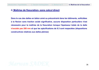 Dans le cas des dalles en béton armé ou précontraint dans les bâtiments, sollicitées
à la flexion sans traction axiale significative, aucune disposition particulière n'est
nécessaire pour la maîtrise de la fissuration lorsque l'épaisseur totale de la dalle
n'excède pas 200 mm et que les spécifications de 9.3 sont respectées (dispositions
constructives relatives aux dalles pleines)
 Maîtrise de fissuration- sans calcul direct
Introduction / Hypothèses 2. Section rectangulaire 3. Section en T 4. Maîtrise de la fissuration
Marwan SADEK 36
 