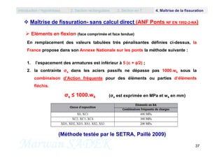  Maîtrise de fissuration- sans calcul direct (ANF Ponts NF EN 1992-2-NA)
En remplacement des valeurs tabulées très pénalisantes définies ci-dessus, la
France propose dans son Annexe Nationale sur les ponts la méthode suivante :
1. l’espacement des armatures est inférieur à 5 (c + /2) ;
2. la contrainte σs dans les aciers passifs ne dépasse pas 1000.wk sous la
combinaison d’Action fréquente pour des éléments ou parties d’éléments
 Eléments en flexion (face comprimée et face tendue)
Introduction / Hypothèses 2. Section rectangulaire 3. Section en T 4. Maîtrise de la fissuration
Marwan SADEK 37
combinaison d’Action fréquente pour des éléments ou parties d’éléments
fléchis.
(Méthode testée par le SETRA, Paillé 2009)
σs ≤ 1000.wk (σs est exprimée en MPa et wk en mm)
 
