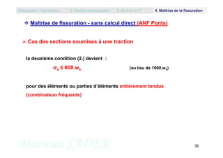  Maîtrise de fissuration - sans calcul direct (ANF Ponts)
la deuxième condition (2.) devient :
σs ≤ 600.wk (au lieu de 1000.wk)
 Cas des sections soumises à une traction
Introduction / Hypothèses 2. Section rectangulaire 3. Section en T 4. Maîtrise de la fissuration
Marwan SADEK 38
pour des éléments ou parties d’éléments entièrement tendus
(combinaison fréquente)
 