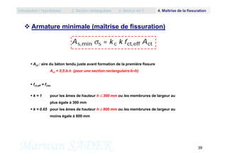  Armature minimale (maîtrise de fissuration)
 Act : aire du béton tendu juste avant formation de la première fissure
Act = 0,5.b.h (pour une section rectangulaire bh)
Introduction / Hypothèses 2. Section rectangulaire 3. Section en T 4. Maîtrise de la fissuration
Marwan SADEK 39
 fct,eff = fctm
 k = 1 pour les âmes de hauteur h  300 mm ou les membrures de largeur au
plus égale à 300 mm
 k = 0.65 pour les âmes de hauteur h  800 mm ou les membrures de largeur au
moins égale à 800 mm
 