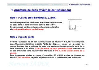  Armature de peau (maîtrise de fissuration)
Note 1 : Cas de gros diamètres ( 32 mm)
l’Eurocode prévoit de mettre des armatures longitudinales
de peau dans la zone tendue en dehors des cadres.
Ces armatures sont soumises aux Annexes nationales,
et n’ont pas été retenus par la France.
Introduction / Hypothèses 2. Section rectangulaire 3. Section en T 4. Maîtrise de la fissuration
Marwan SADEK 42
Note 2 : Cas de ponts
Comme l’Eurocode ne dit rien sur les poutres de hauteur > 1 m, la France impose,
dans l’Annexe nationale de la partie Ponts, de disposer dans les poutres de
grande hauteur des armatures de peau une section minimale dans le sens de la
fibre moyenne, d’au moins 3 cm² par mètre de paroi perpendiculaire à la direction
de ces armatures sans pouvoir être inférieure à 0,10 % de la section droite de la
poutre.
Pour les poutres situées en classe d’exposition XD et XS il y a lieu de disposer au
moins 5 cm² par mètre de paroi perpendiculaire à la direction de ces armatures.
 