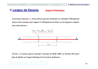 Aspect théorique
L’ouverture moyenne wm d’une fissure peut être déterminé en calculant l’allongement
moyen d’une armature par rapport à l’allongement du béton sur la longueur comprise
entre deux fissures :
Introduction / Hypothèses 2. Section rectangulaire 3. Section en T 4. Maîtrise de la fissuration
 Largeur de fissures
Marwan SADEK 44
 Note : Le lecteur pourra consulter l’ouvrage de Paillé 2009, ou Perchat 2013 pour
plus de détails sur l’aspect théorique de l’ouverture de fissures.
 