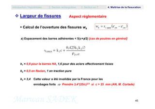  Calcul de l’ouverture des fissures wk
Aspect réglementaire
a) Espacement des barres adhérentes < 5(c+/2) [cas de poutres en général]
Introduction / Hypothèses 2. Section rectangulaire 3. Section en T 4. Maîtrise de la fissuration
 Largeur de fissures
Marwan SADEK 45
k1 = 0,8 pour la barres HA, 1,6 pour des aciers effectivement lisses
k2 = 0,5 en flexion, 1 en traction pure
k3 = 3,4 Cette valeur a été invalidée par la France pour les
enrobages forts  Prendre 3,4*(25/c)2/3 si c > 25 mm (AN, M. Cortade)
 