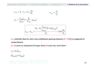 Introduction / Hypothèses 2. Section rectangulaire 3. Section en T 4. Maîtrise de la fissuration
Marwan SADEK 47
s : contrainte dans les aciers sous combinaison quasi-permanente (G + 0,3Q) en supposant la
section fissurée
kt = 0,4 pour un chargement de longue durée, 0,6 pour une courte durée
 
