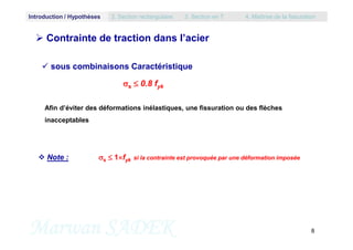 sous combinaisons Caractéristique
s  0.8 fyk
 Contrainte de traction dans l’acier
Afin d’éviter des déformations inélastiques, une fissuration ou des flèches
inacceptables
Introduction / Hypothèses 2. Section rectangulaire 3. Section en T 4. Maîtrise de la fissuration
Marwan SADEK 8
 Note : s  1fyk si la contrainte est provoquée par une déformation imposée
 