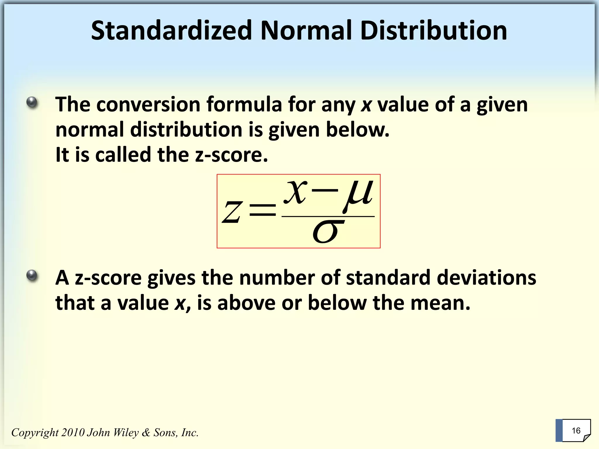 Standardized Normal Distribution
The conversion formula for any x value of a given
normal distribution is given below.
It is called the z-score.
A z-score gives the number of standard deviations
that a value x, is above or below the mean.

−= xz
Copyright 2010 John Wiley & Sons, Inc. 16
 