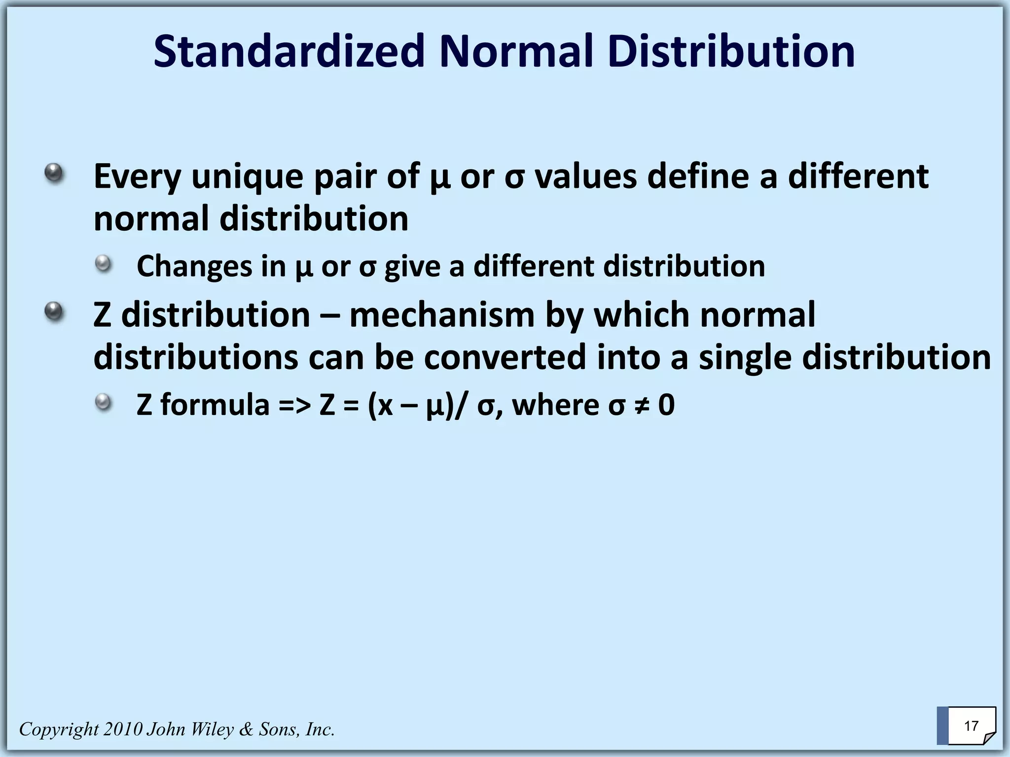 Standardized Normal Distribution
Every unique pair of μ or σ values define a different
normal distribution
Changes in μ or σ give a different distribution
Z distribution – mechanism by which normal
distributions can be converted into a single distribution
Z formula => Z = (x – μ)/ σ, where σ ≠ 0
Copyright 2010 John Wiley & Sons, Inc. 17
 