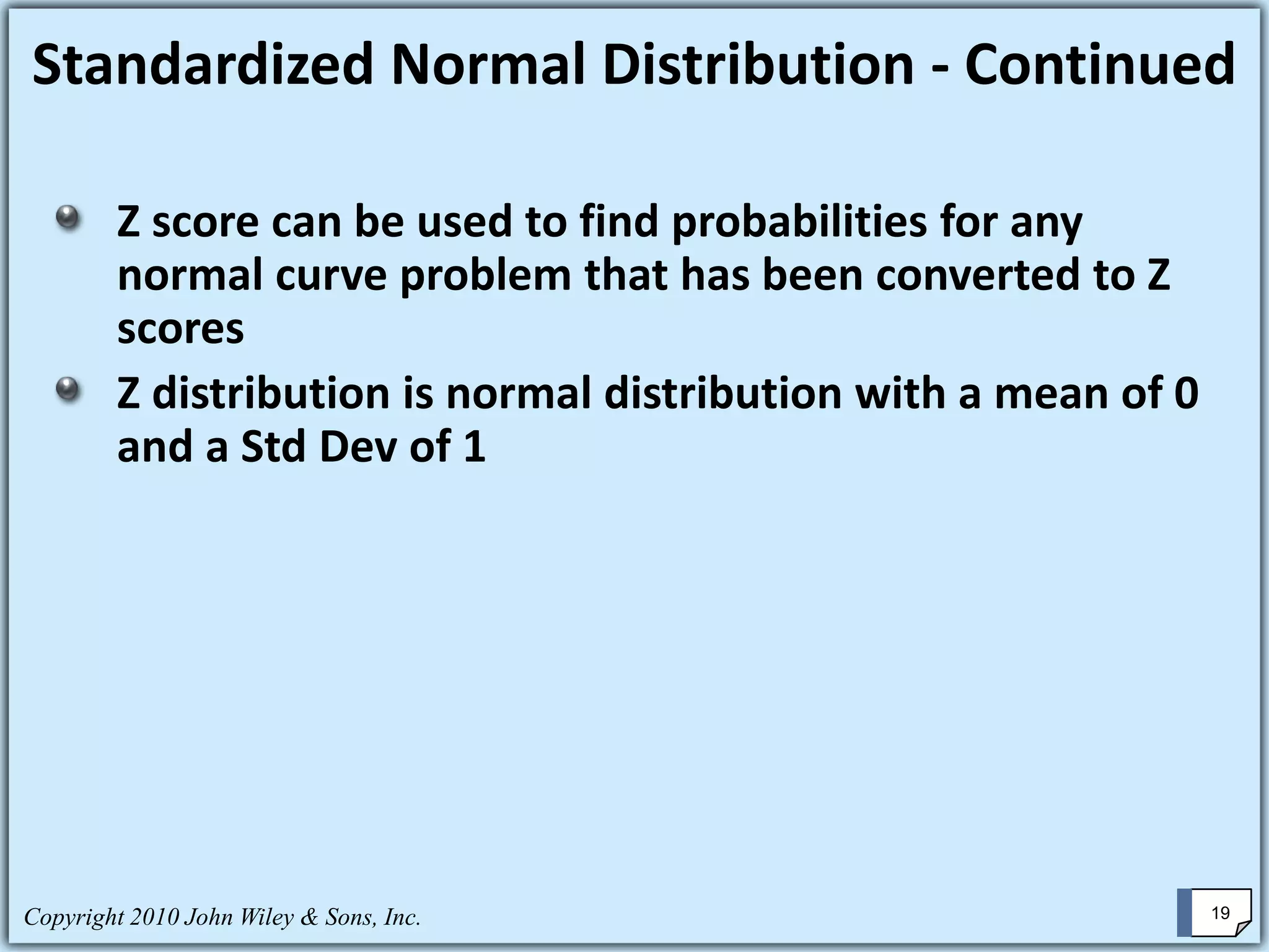 Z score can be used to find probabilities for any
normal curve problem that has been converted to Z
scores
Z distribution is normal distribution with a mean of 0
and a Std Dev of 1
Standardized Normal Distribution - Continued
Copyright 2010 John Wiley & Sons, Inc. 19
 