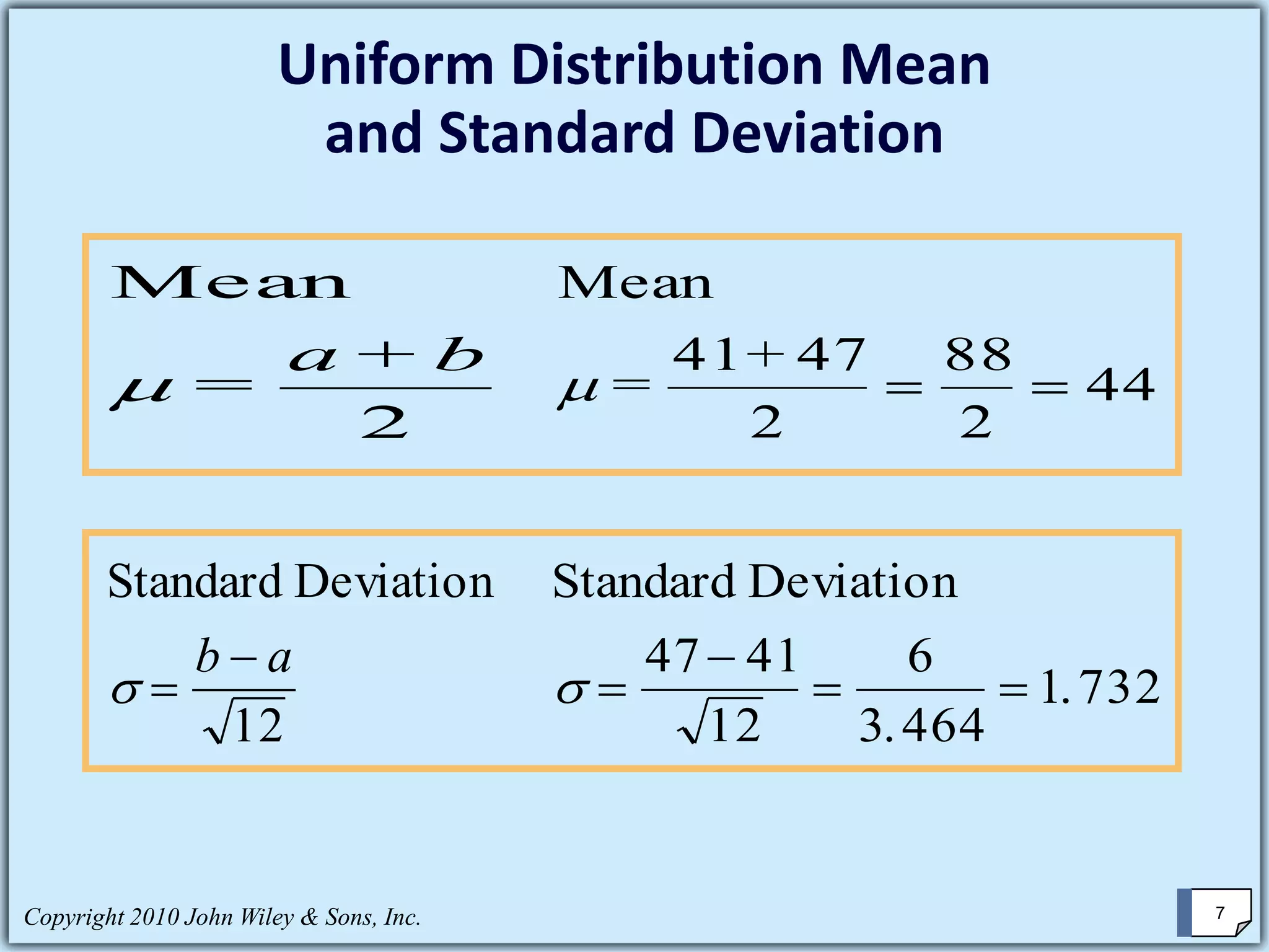 Uniform Distribution Mean
and Standard Deviation
Mean
=
+

a b
2
Mean
=
+

41 47
2
88
2
44= =
Standard Deviation
 =
−b a
12
Standard Deviation
 =
−
= =
47 41
12
6
3 464
1 732
.
.
Copyright 2010 John Wiley & Sons, Inc. 7
 