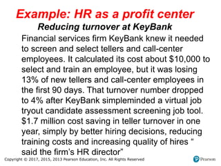 Copyright © 2017, 2015, 2013 Pearson Education, Inc. All Rights Reserved
Example: HR as a profit center
Reducing turnover at KeyBank
Financial services firm KeyBank knew it needed
to screen and select tellers and call-center
employees. It calculated its cost about $10,000 to
select and train an employee, but it was losing
13% of new tellers and call-center employees in
the first 90 days. That turnover number dropped
to 4% after KeyBank simpleminded a virtual job
tryout candidate assessment screening job tool.
$1.7 million cost saving in teller turnover in one
year, simply by better hiring decisions, reducing
training costs and increasing quality of hires “
said the firm’s HR director”
 