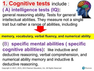 Copyright © 2017, 2015, 2013 Pearson Education, Inc. All Rights Reserved
1. Cognitive tests include :
( A) intelligence tests (IQ):
general reasoning ability. Tests for general
intellectual abilities. They measure not a single
trait but rather a range of abilities, including
(B) specific mental abilities ( specific
cognitive abilities): like inductive and
deductive reasoning, verbal comprehension, and
numerical ability memory and inductive &
deductive reasoning.
memory, vocabulary, verbal fluency, and numerical ability
 
