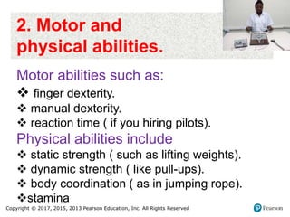 Copyright © 2017, 2015, 2013 Pearson Education, Inc. All Rights Reserved
2. Motor and
physical abilities.
Motor abilities such as:
 finger dexterity.
 manual dexterity.
 reaction time ( if you hiring pilots).
Physical abilities include
 static strength ( such as lifting weights).
 dynamic strength ( like pull-ups).
 body coordination ( as in jumping rope).
stamina
 