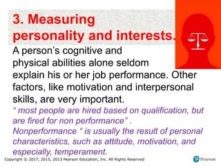 Copyright © 2017, 2015, 2013 Pearson Education, Inc. All Rights Reserved
3. Measuring
personality and interests.
A person’s cognitive and
physical abilities alone seldom
explain his or her job performance. Other
factors, like motivation and interpersonal
skills, are very important.
“ most people are hired based on qualification, but
are fired for non performance” .
Nonperformance “ is usually the result of personal
characteristics, such as attitude, motivation, and
especially, temperament.
 