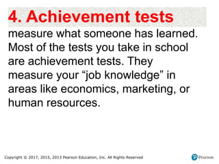 Copyright © 2017, 2015, 2013 Pearson Education, Inc. All Rights Reserved
4. Achievement tests
measure what someone has learned.
Most of the tests you take in school
are achievement tests. They
measure your “job knowledge” in
areas like economics, marketing, or
human resources.
 