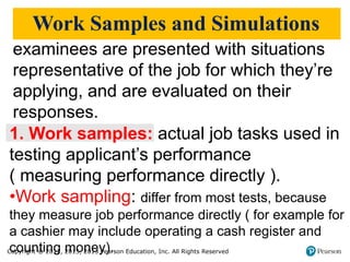 Copyright © 2017, 2015, 2013 Pearson Education, Inc. All Rights Reserved
Work Samples and Simulations
1. Work samples: actual job tasks used in
testing applicant’s performance
( measuring performance directly ).
•Work sampling: differ from most tests, because
they measure job performance directly ( for example for
a cashier may include operating a cash register and
counting money).
examinees are presented with situations
representative of the job for which they’re
applying, and are evaluated on their
responses.
 