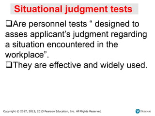 Copyright © 2017, 2015, 2013 Pearson Education, Inc. All Rights Reserved
Situational judgment tests
Are personnel tests “ designed to
asses applicant’s judgment regarding
a situation encountered in the
workplace”.
They are effective and widely used.
 